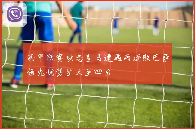 西甲联赛动态皇马遭遇两连败巴萨领先优势扩大至四分