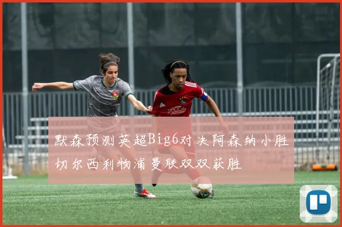 默森预测英超Big6对决阿森纳小胜切尔西利物浦曼联双双获胜