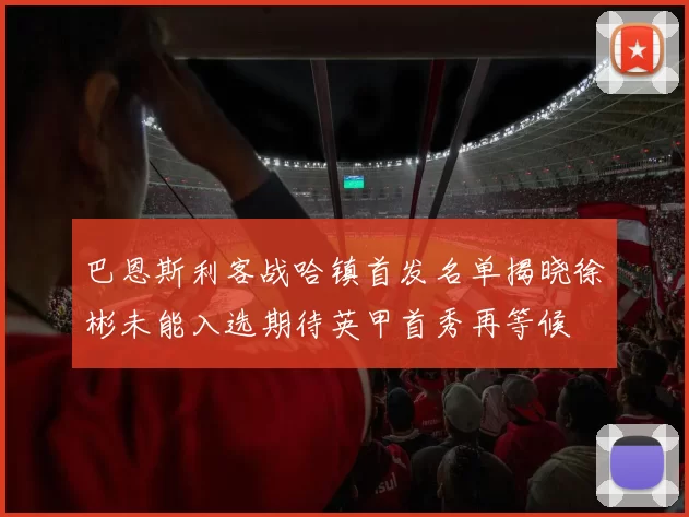 巴恩斯利客战哈镇首发名单揭晓徐彬未能入选期待英甲首秀再等候