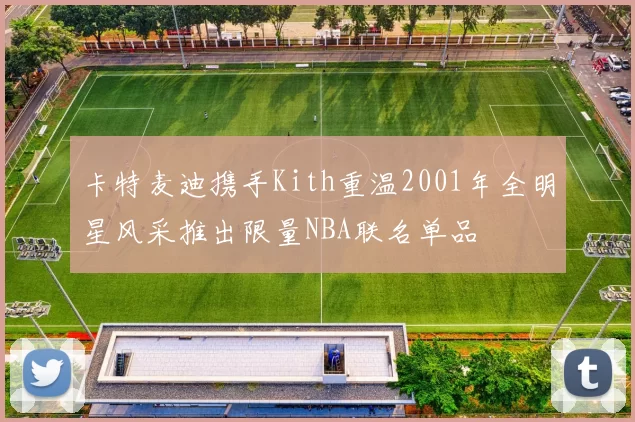 卡特麦迪携手Kith重温2001年全明星风采推出限量NBA联名单品