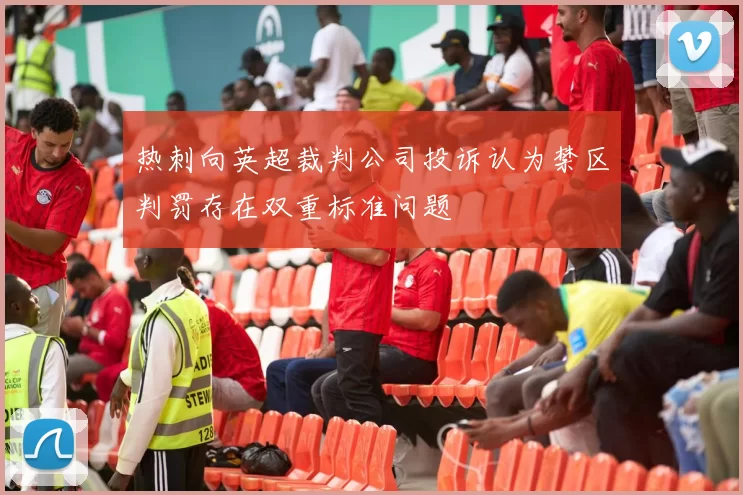 热刺向英超裁判公司投诉认为禁区判罚存在双重标准问题