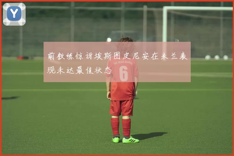 前教练惊讶埃斯图皮尼安在米兰表现未达最佳状态