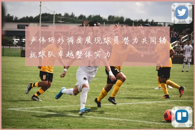 卢伟巧妙调度展现球员潜力共同铸就球队卓越整体实力