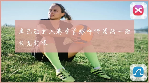 库巴西打入赛季首球呼吁团结一致共克时艰