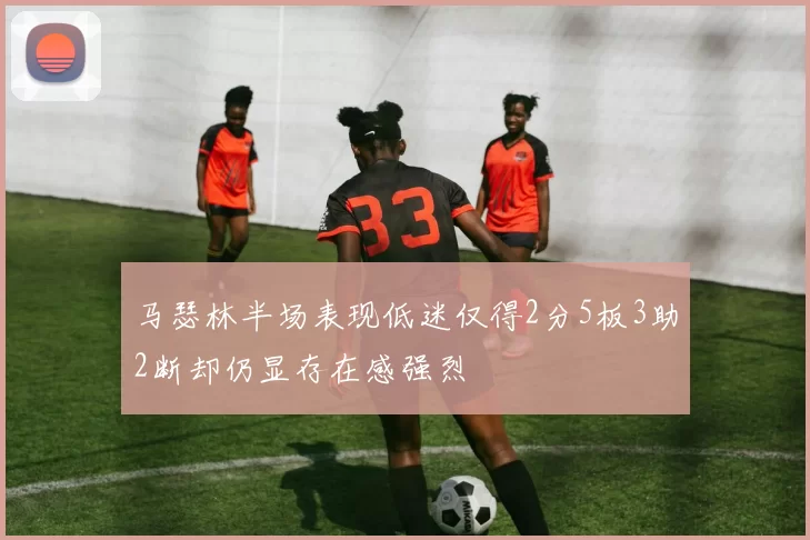马瑟林半场表现低迷仅得2分5板3助2断却仍显存在感强烈