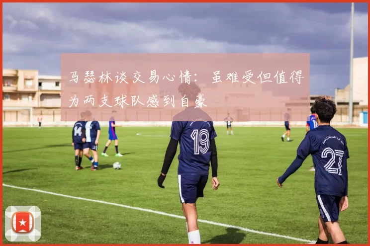 马瑟林谈交易心情：虽难受但值得为两支球队感到自豪