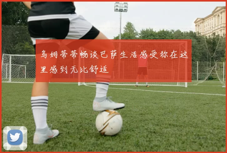 乌姆蒂蒂畅谈巴萨生活感受称在这里感到无比舒适