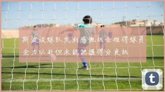 斯波谈球队失利感慨机会难得球员全力以赴但未能把握得分良机