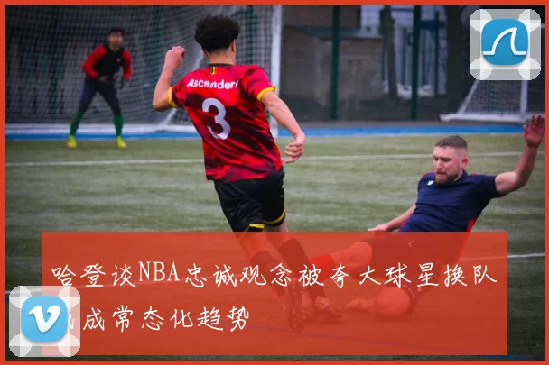 哈登谈NBA忠诚观念被夸大球星换队或成常态化趋势