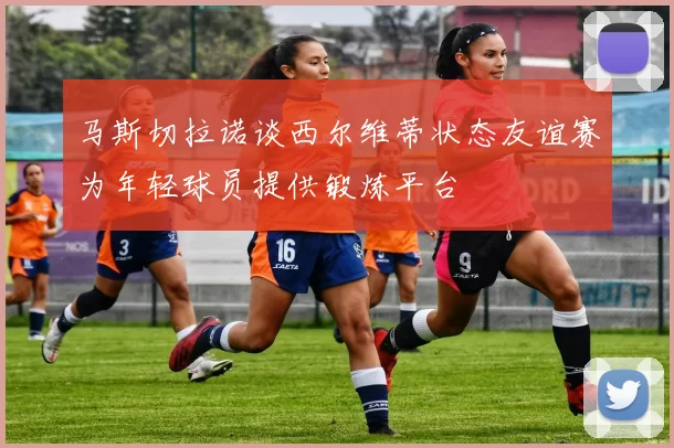马斯切拉诺谈西尔维蒂状态友谊赛为年轻球员提供锻炼平台