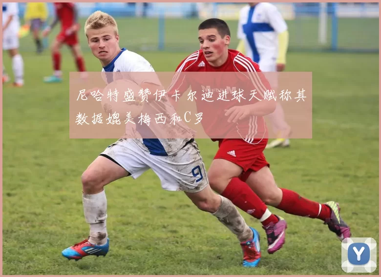 尼哈特盛赞伊卡尔迪进球天赋称其数据媲美梅西和C罗