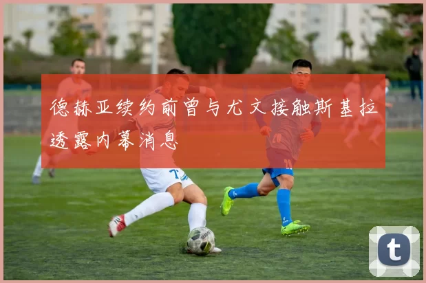 德赫亚续约前曾与尤文接触斯基拉透露内幕消息