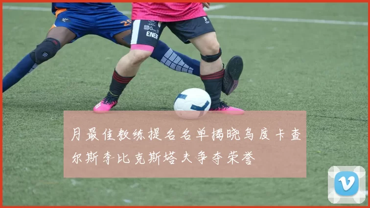 月最佳教练提名名单揭晓乌度卡查尔斯李比克斯塔夫争夺荣誉